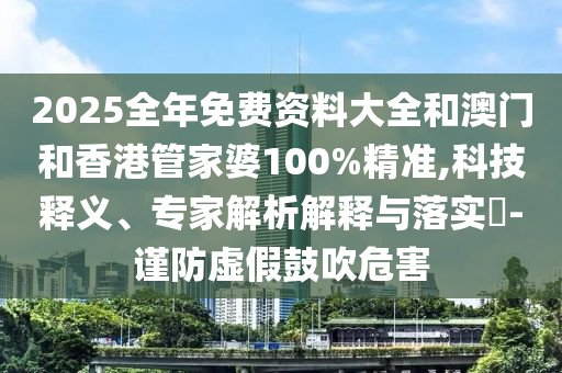 2025全年免费资料大全和澳门和香港管家婆100%精准,科技释义、专家解析解释与落实-谨防虚假鼓吹危害